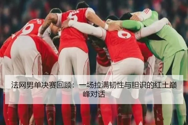 法网男单决赛回顾：一场拉满韧性与胆识的红土巅峰对话
