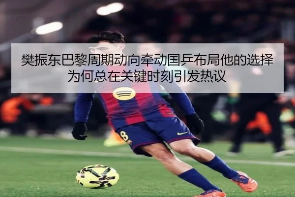 樊振东巴黎周期动向牵动国乒布局他的选择为何总在关键时刻引发热议